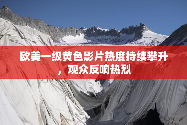 欧美一级黄色影片热度持续攀升，观众反响热烈