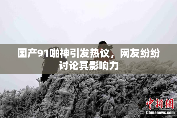 国产91啪神引发热议，网友纷纷讨论其影响力