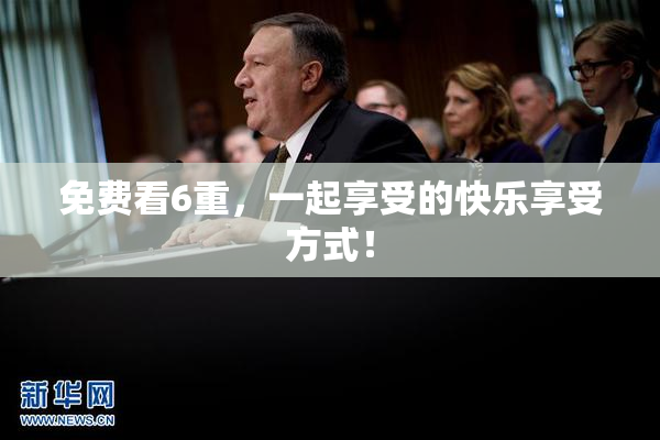 免费看6重，一起享受的快乐享受方式！