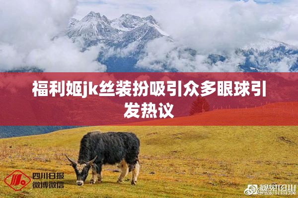 福利姬jk丝装扮吸引众多眼球引发热议