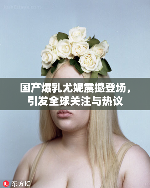 国产爆乳尤妮震撼登场，引发全球关注与热议