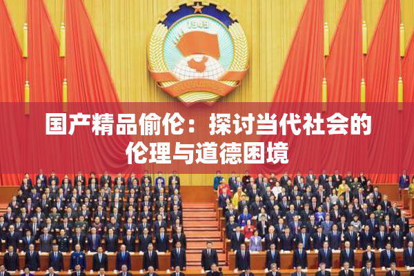 国产精品偷伦：探讨当代社会的伦理与道德困境