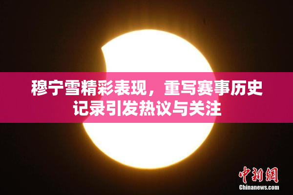 穆宁雪精彩表现，重写赛事历史记录引发热议与关注