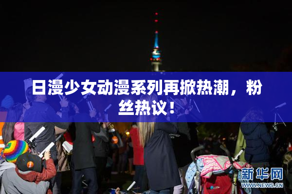 日漫少女动漫系列再掀热潮，粉丝热议！