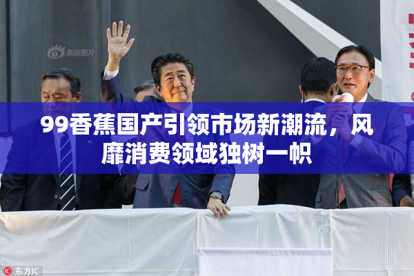 99香蕉国产引领市场新潮流，风靡消费领域独树一帜