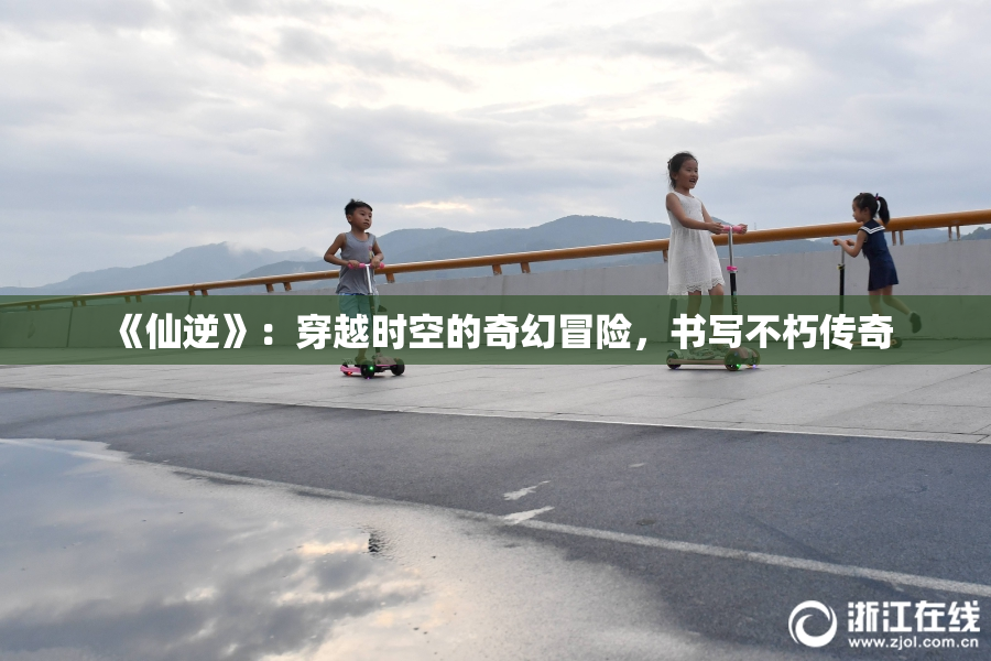 《仙逆》：穿越时空的奇幻冒险，书写不朽传奇