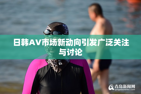 日韩AV市场新动向引发广泛关注与讨论