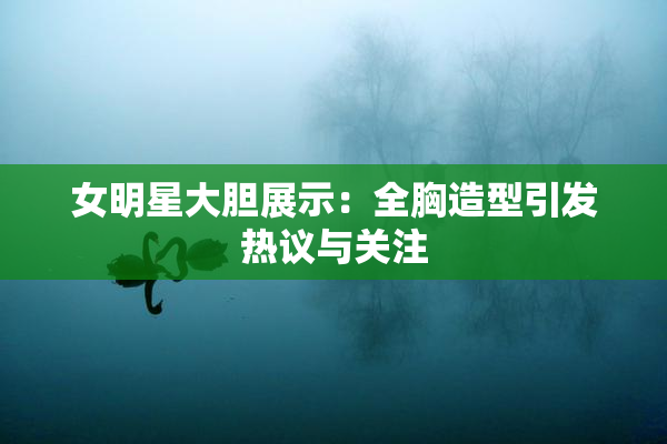 女明星大胆展示：全胸造型引发热议与关注