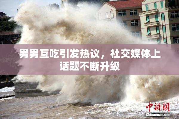 男男互吃引发热议，社交媒体上话题不断升级