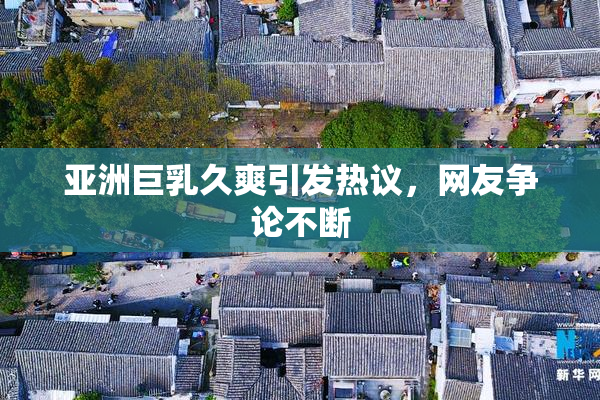亚洲巨乳久爽引发热议，网友争论不断