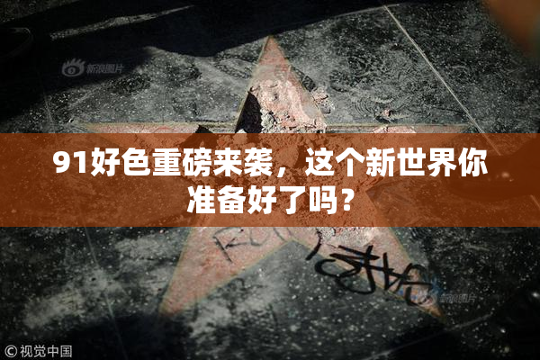 91好色重磅来袭，这个新世界你准备好了吗？