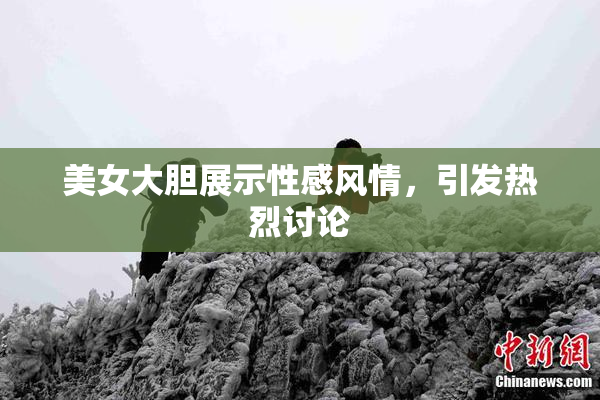 美女大胆展示性感风情，引发热烈讨论