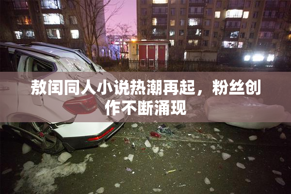 敖闰同人小说热潮再起，粉丝创作不断涌现