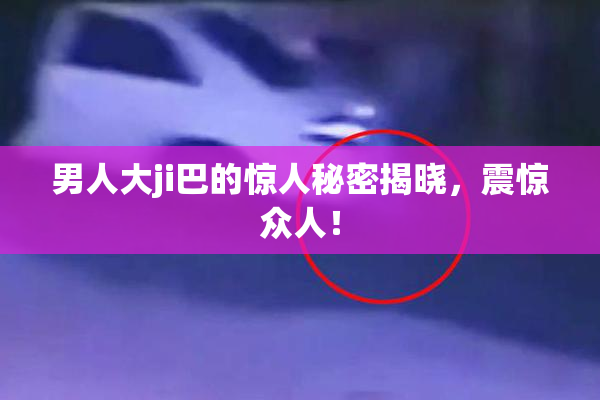 男人大ji巴的惊人秘密揭晓，震惊众人！