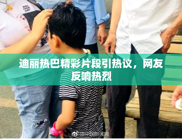 迪丽热巴精彩片段引热议，网友反响热烈