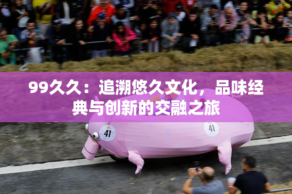 99久久：追溯悠久文化，品味经典与创新的交融之旅