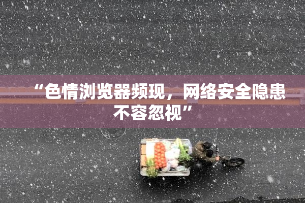“色情浏览器频现，网络安全隐患不容忽视”