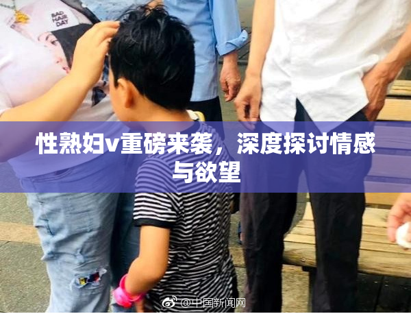 性熟妇v重磅来袭，深度探讨情感与欲望