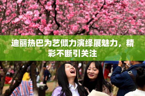 迪丽热巴为艺倾力演绎展魅力，精彩不断引关注
