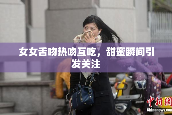 女女舌吻热吻互吃，甜蜜瞬间引发关注
