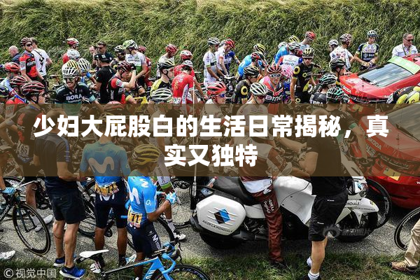 少妇大屁股白的生活日常揭秘，真实又独特