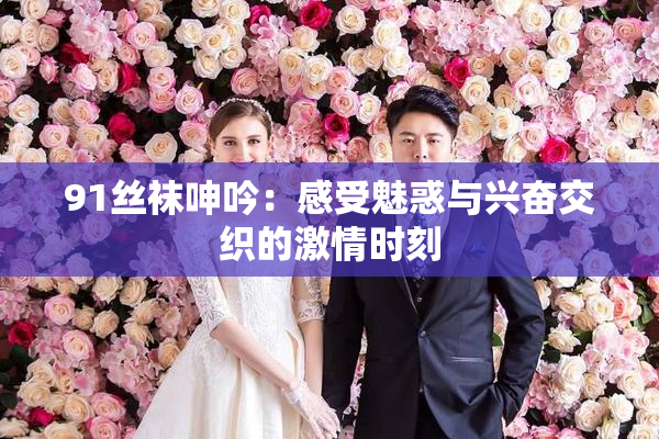 91丝袜呻吟：感受魅惑与兴奋交织的激情时刻