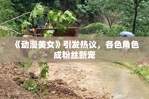 《动漫美女》引发热议，各色角色成粉丝新宠