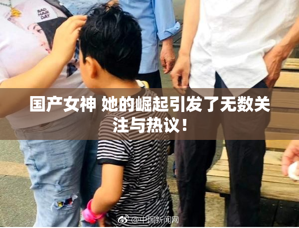 国产女神 她的崛起引发了无数关注与热议！
