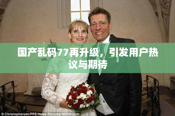 国产乱码77再升级，引发用户热议与期待