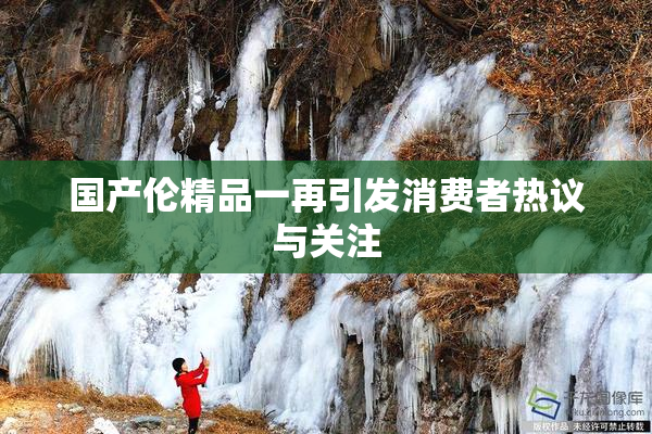 国产伦精品一再引发消费者热议与关注
