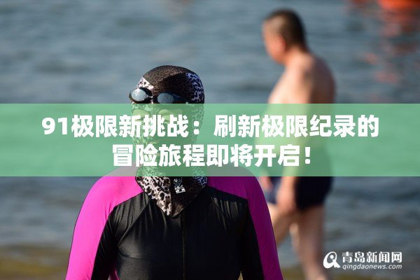 91极限新挑战：刷新极限纪录的冒险旅程即将开启！