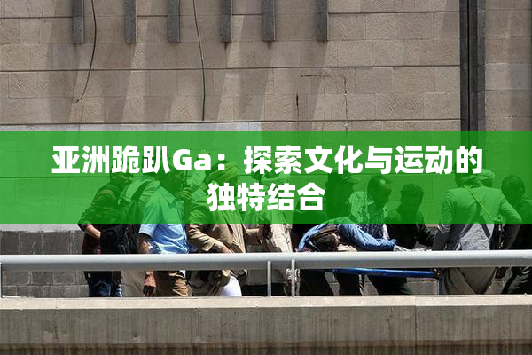亚洲跪趴Ga：探索文化与运动的独特结合