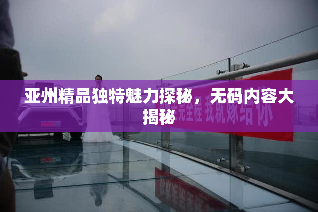 亚州精品独特魅力探秘，无码内容大揭秘