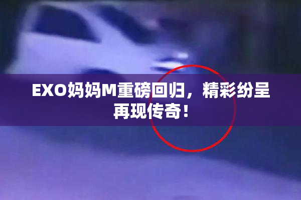 EXO妈妈M重磅回归，精彩纷呈再现传奇！