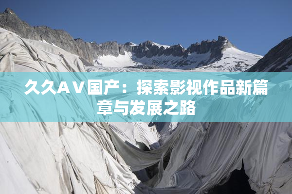 久久AⅤ国产：探索影视作品新篇章与发展之路
