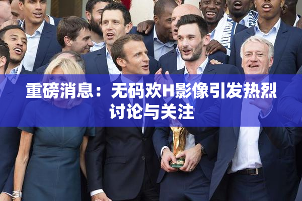 重磅消息：无码欢H影像引发热烈讨论与关注