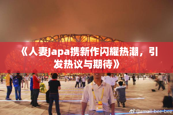 《人妻Japa携新作闪耀热潮，引发热议与期待》