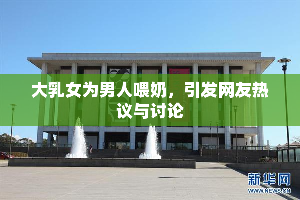 大乳女为男人喂奶，引发网友热议与讨论