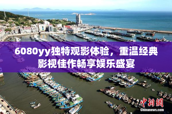 6080yy独特观影体验，重温经典影视佳作畅享娱乐盛宴