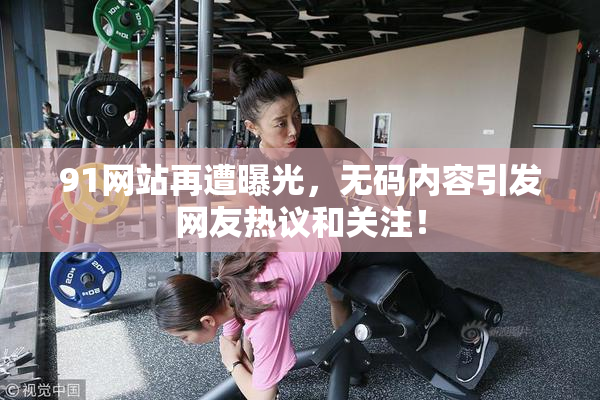91网站再遭曝光，无码内容引发网友热议和关注！