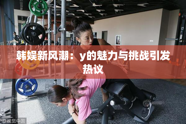 韩娱新风潮：y的魅力与挑战引发热议