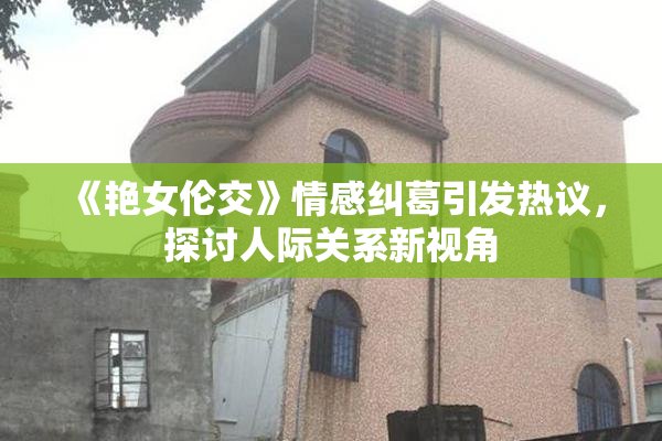 《艳女伦交》情感纠葛引发热议，探讨人际关系新视角
