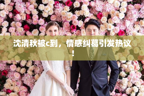 沈清秋被c到，情感纠葛引发热议！