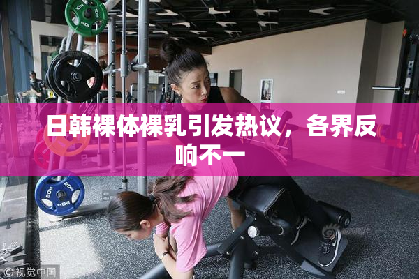 日韩裸体裸乳引发热议，各界反响不一