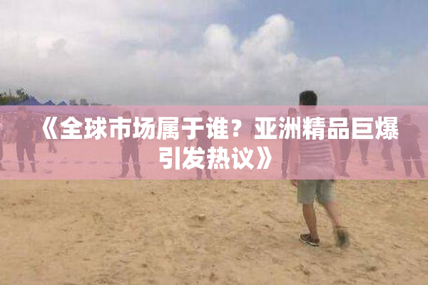 《全球市场属于谁？亚洲精品巨爆引发热议》