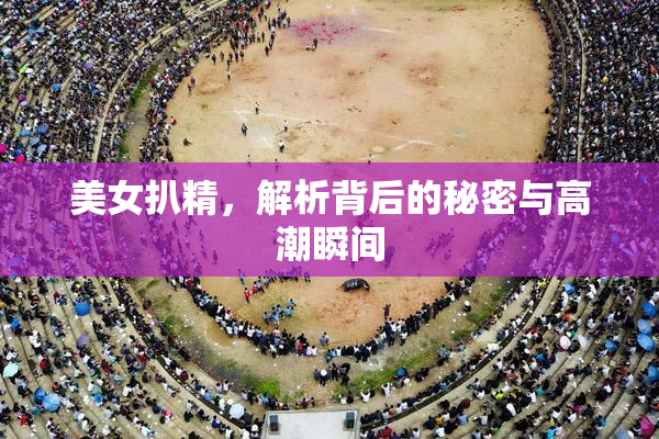 美女扒精，解析背后的秘密与高潮瞬间