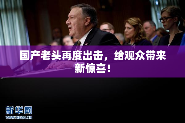 国产老头再度出击，给观众带来新惊喜！