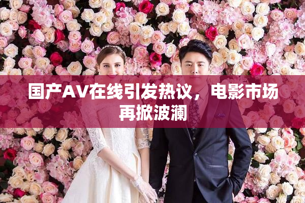 国产AV在线引发热议，电影市场再掀波澜
