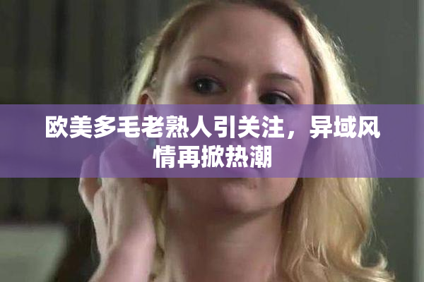 欧美多毛老熟人引关注，异域风情再掀热潮