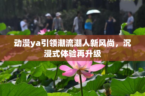 动漫ya引领潮流潮人新风尚，沉浸式体验再升级